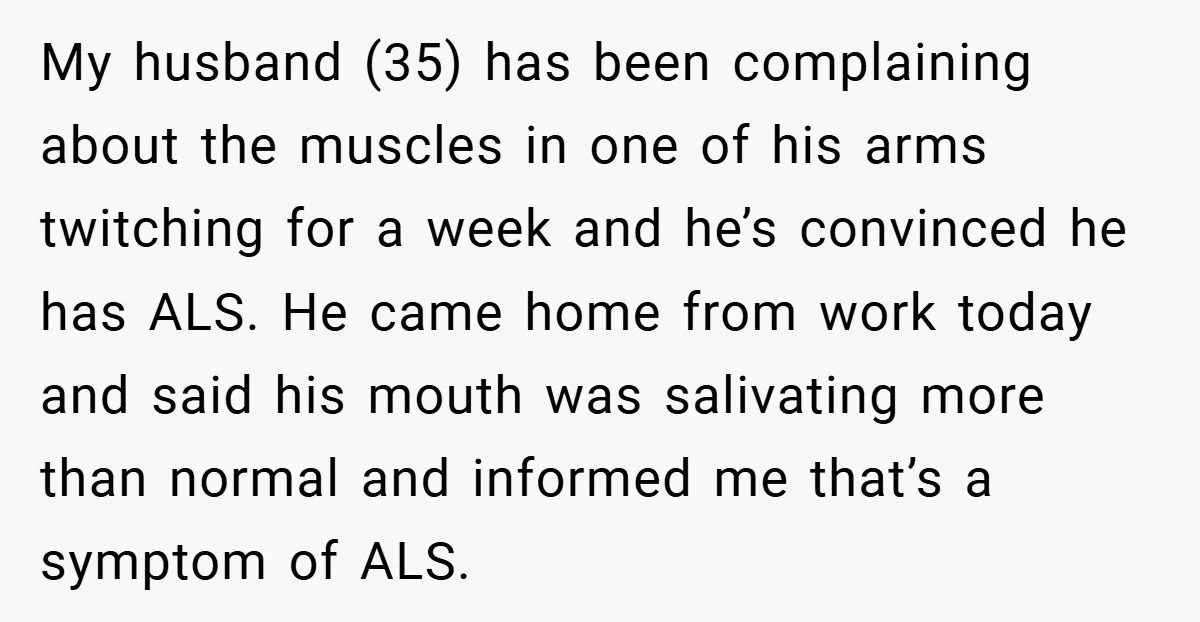 My husband (35) has been complaining about the muscles in one of his arms twitching for a week and he’s convinced he has ALS. He came home from work today...