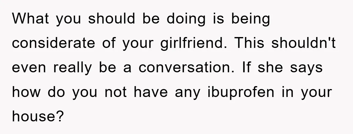 What you should be doing is being considerate of your girlfriend. This shouldn't even really be a conversation. If she says how do you not have any ibuprofen in your...