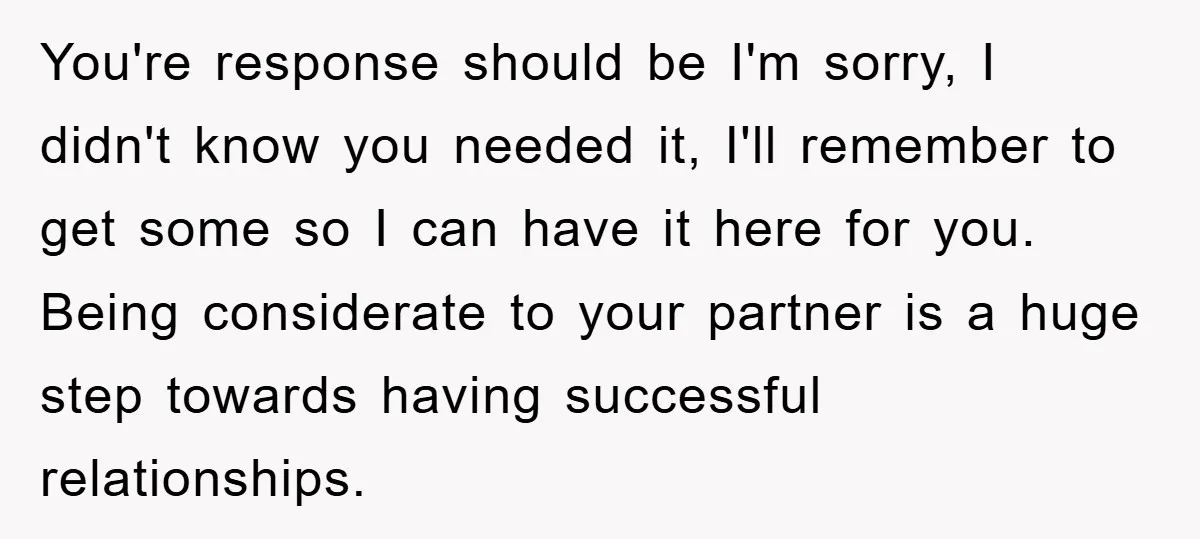 You're response should be I'm sorry, I didn't know you needed it, I'll remember to get some so I can have it here for you. Being considerate to your partner...