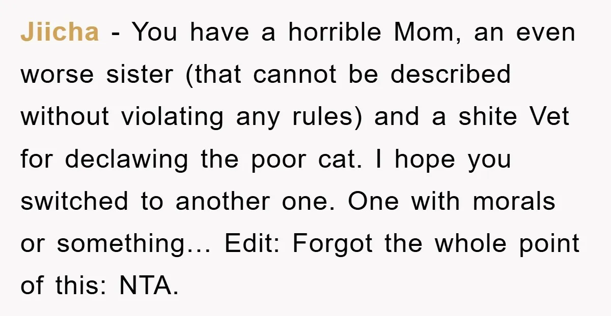Jiicha − You have a horrible Mom, an even worse sister (that cannot be described without violating any rules) and a shite Vet for declawing the poor cat. I hope...