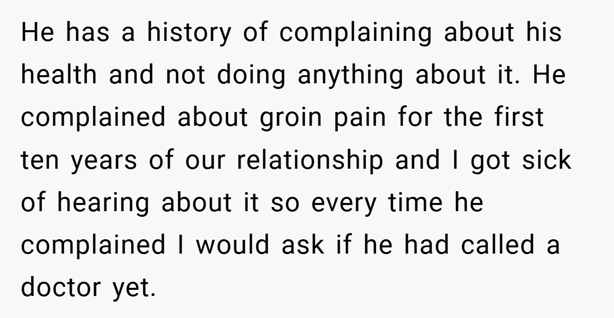He has a history of complaining about his health and not doing anything about it. He complained about groin pain for the first ten years of our relationship and I...