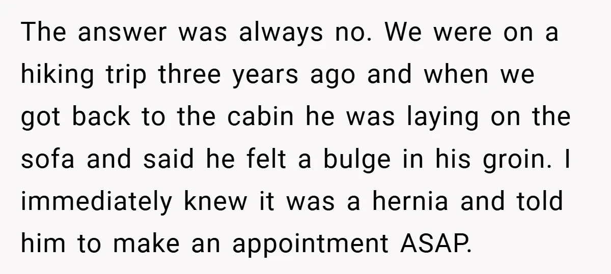 The answer was always no. We were on a hiking trip three years ago and when we got back to the cabin he was laying on the sofa and said...