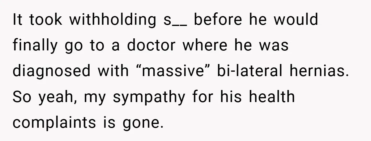 It took withholding s__ before he would finally go to a doctor where he was diagnosed with “massive” bi-lateral hernias. So yeah, my sympathy for his health complaints is gone.