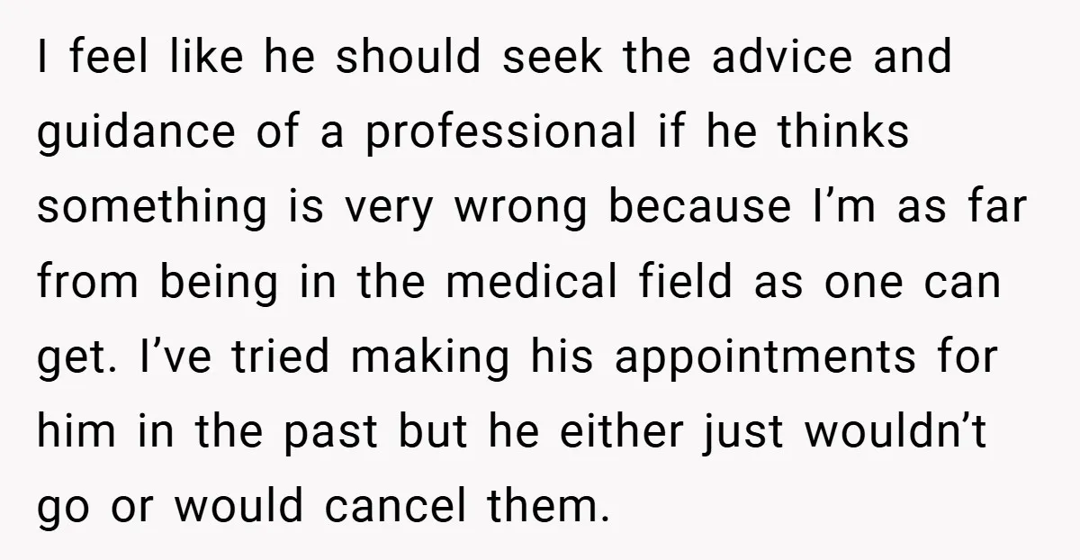 I feel like he should seek the advice and guidance of a professional if he thinks something is very wrong because I’m as far from being in the medical field...