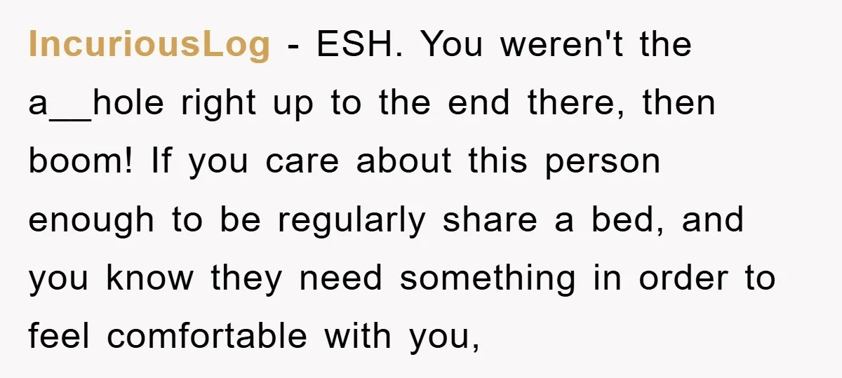IncuriousLog − ESH. You weren't the a__hole right up to the end there, then boom! If you care about this person enough to be regularly share a bed, and you...