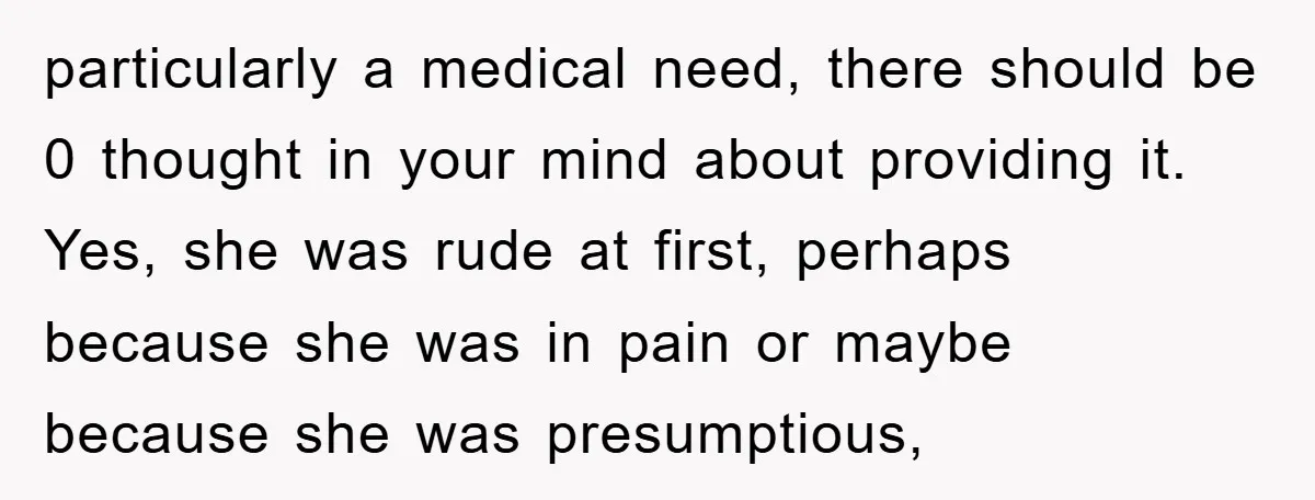 particularly a medical need, there should be 0 thought in your mind about providing it. Yes, she was rude at first, perhaps because she was in pain or maybe because...