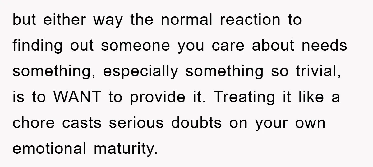 but either way the normal reaction to finding out someone you care about needs something, especially something so trivial, is to WANT to provide it. Treating it like a chore...