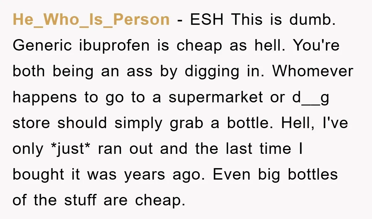 He_Who_Is_Person − ESH This is dumb. Generic ibuprofen is cheap as hell. You're both being an ass by digging in. Whomever happens to go to a supermarket or d__g store...