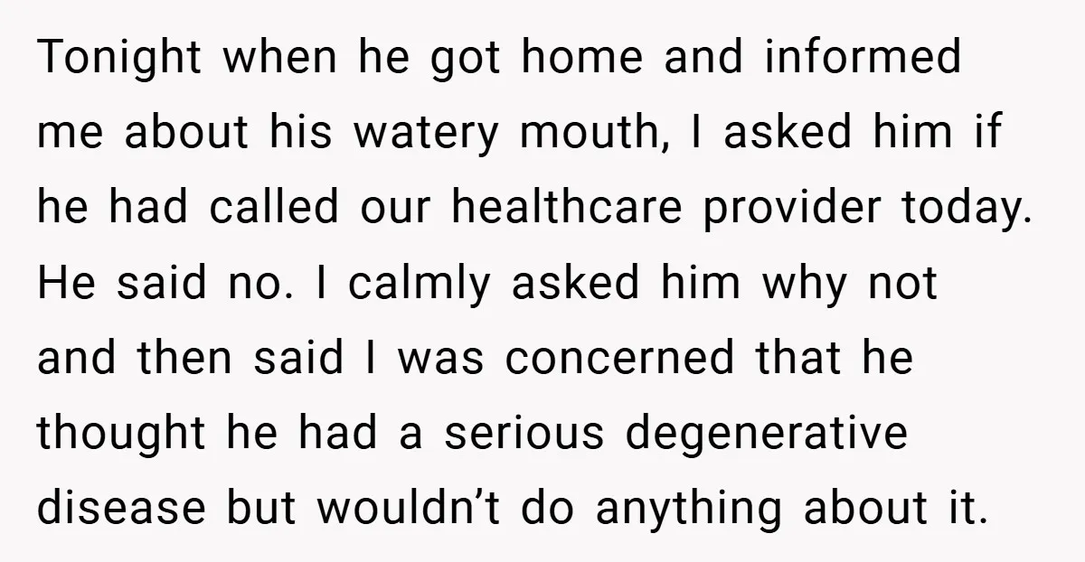 Tonight when he got home and informed me about his watery mouth, I asked him if he had called our healthcare provider today. He said no. I calmly asked him...