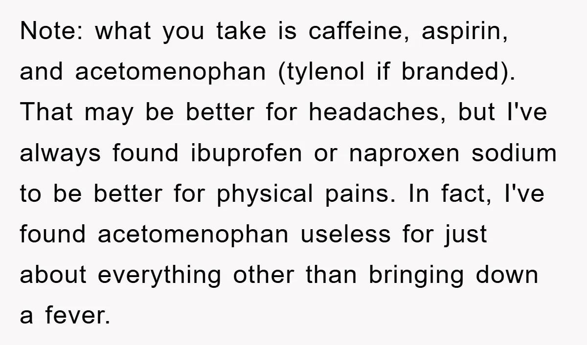 Note: what you take is caffeine, aspirin, and acetomenophan (tylenol if branded). That may be better for headaches, but I've always found ibuprofen or naproxen sodium to be better for...