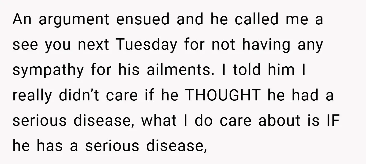 An argument ensued and he called me a see you next Tuesday for not having any sympathy for his ailments. I told him I really didn’t care if he THOUGHT...
