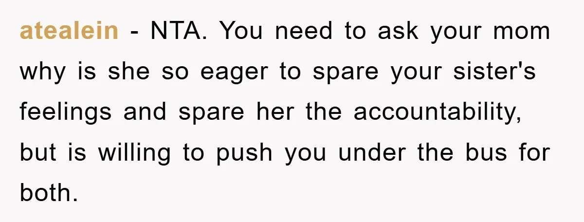 atealein − NTA. You need to ask your mom why is she so eager to spare your sister's feelings and spare her the accountability, but is willing to push you...