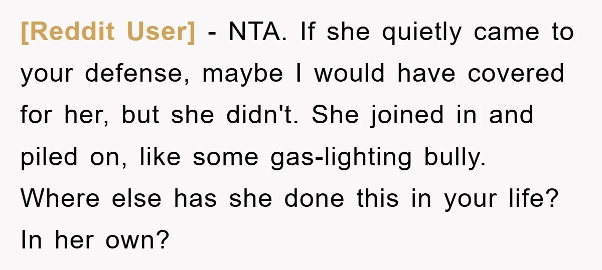 [Reddit User] − NTA. If she quietly came to your defense, maybe I would have covered for her, but she didn't. She joined in and piled on, like some gas-lighting...