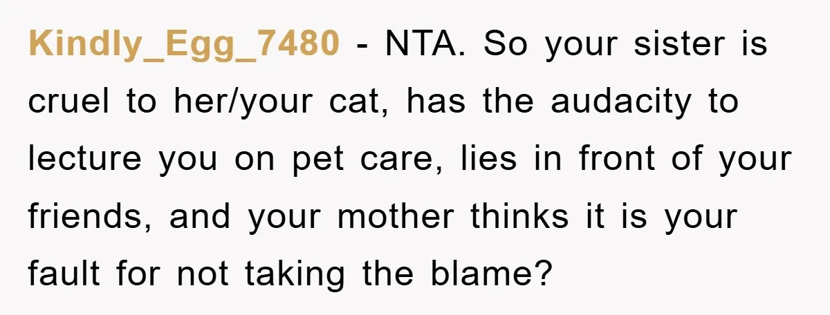 Kindly_Egg_7480 − NTA. So your sister is cruel to her/your cat, has the audacity to lecture you on pet care, lies in front of your friends, and your mother thinks...