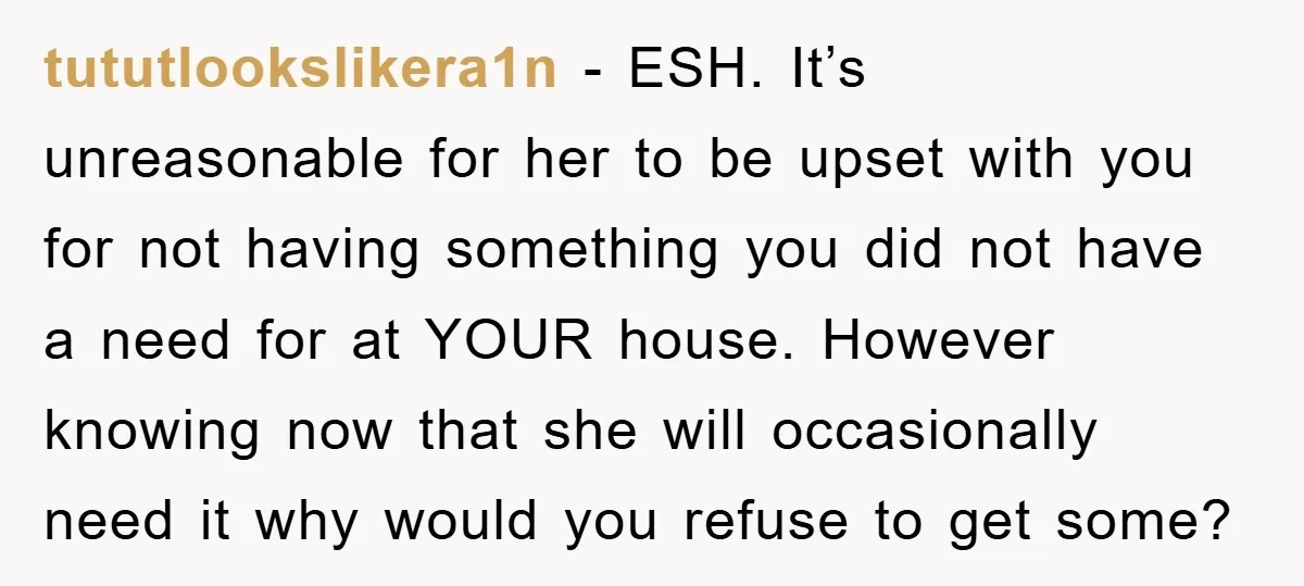 tututlookslikera1n − ESH. It’s unreasonable for her to be upset with you for not having something you did not have a need for at YOUR house. However knowing now that...