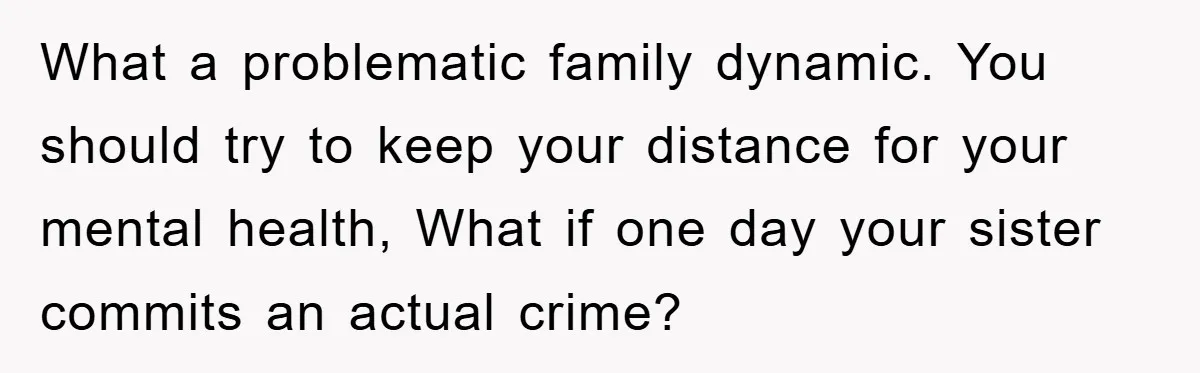 What a problematic family dynamic. You should try to keep your distance for your mental health, What if one day your sister commits an actual crime?
