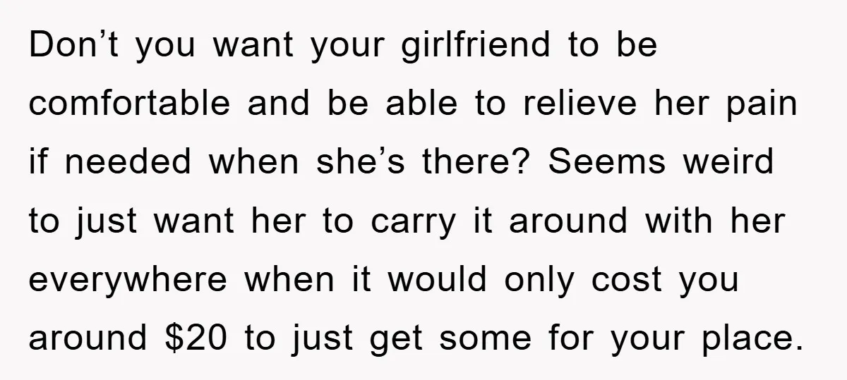 Don’t you want your girlfriend to be comfortable and be able to relieve her pain if needed when she’s there? Seems weird to just want her to carry it around...