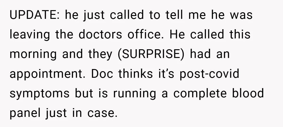 UPDATE: he just called to tell me he was leaving the doctors office. He called this morning and they (SURPRISE) had an appointment. Doc thinks it’s post-covid symptoms but is...
