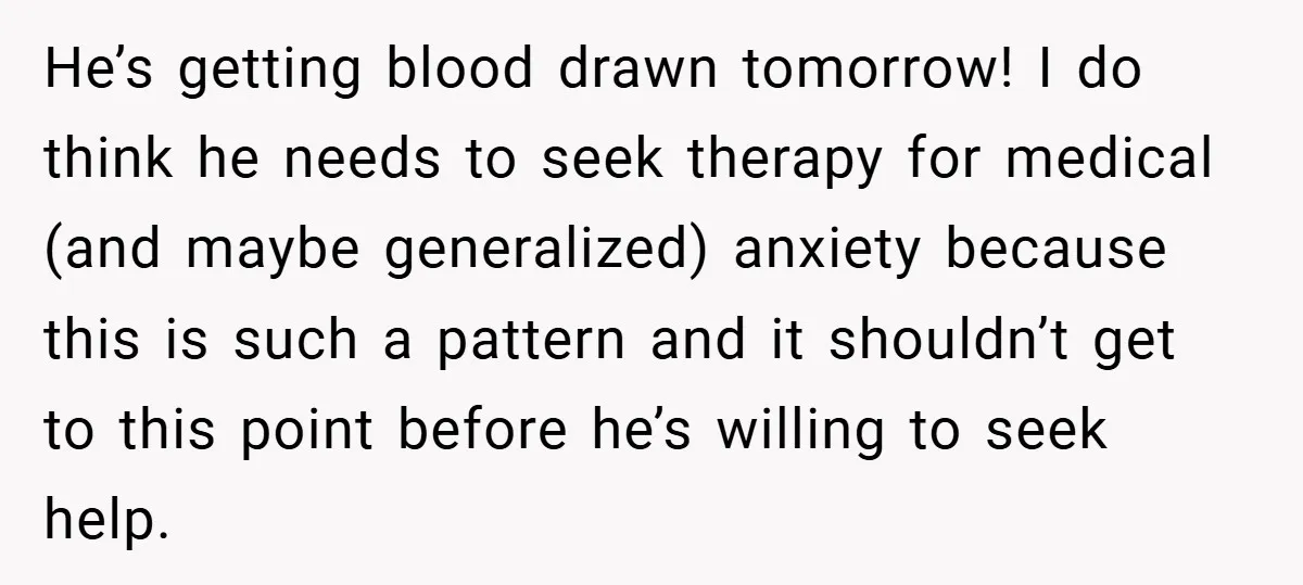 He’s getting blood drawn tomorrow! I do think he needs to seek therapy for medical (and maybe generalized) anxiety because this is such a pattern and it shouldn’t get to...