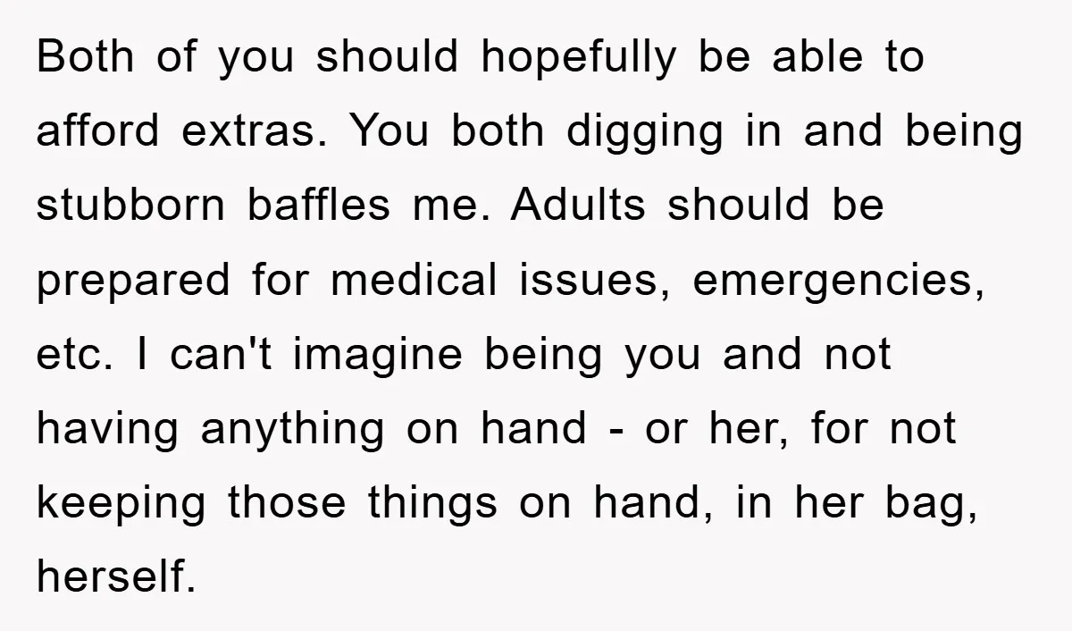 Both of you should hopefully be able to afford extras. You both digging in and being stubborn baffles me. Adults should be prepared for medical issues, emergencies, etc. I can't...