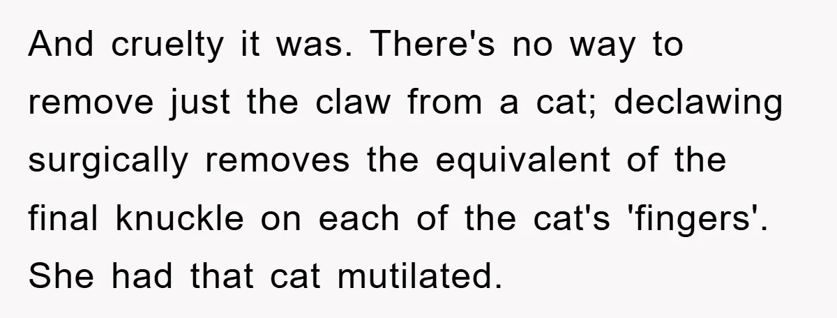 And cruelty it was. There's no way to remove just the claw from a cat; declawing surgically removes the equivalent of the final knuckle on each of the cat's 'fingers'....