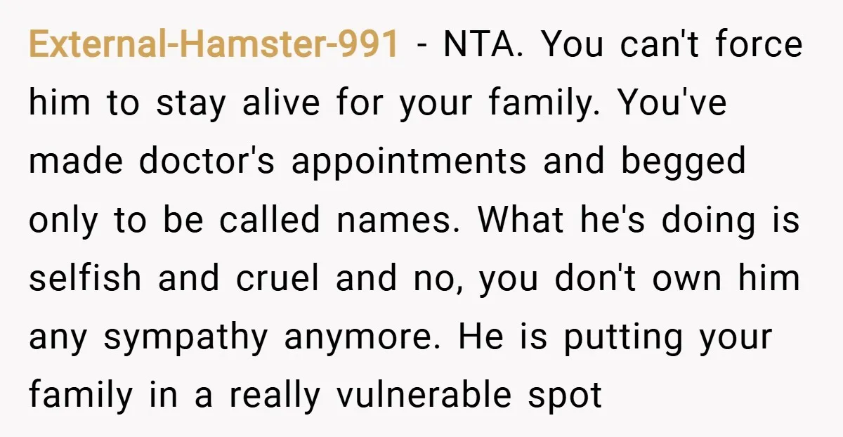 External-Hamster-991 − NTA. You can't force him to stay alive for your family. You've made doctor's appointments and begged only to be called names. What he's doing is selfish and...