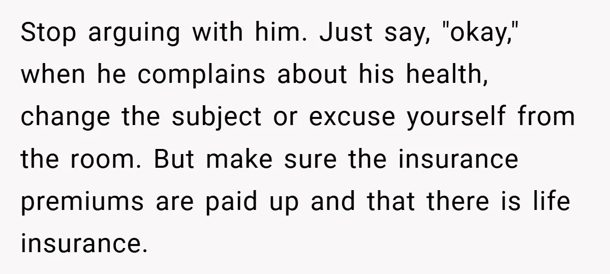 Stop arguing with him. Just say, "okay," when he complains about his health, change the subject or excuse yourself from the room. But make sure the insurance premiums are paid...