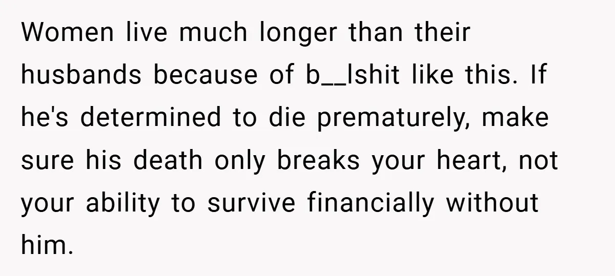 Women live much longer than their husbands because of b__lshit like this. If he's determined to die prematurely, make sure his death only breaks your heart, not your ability to...