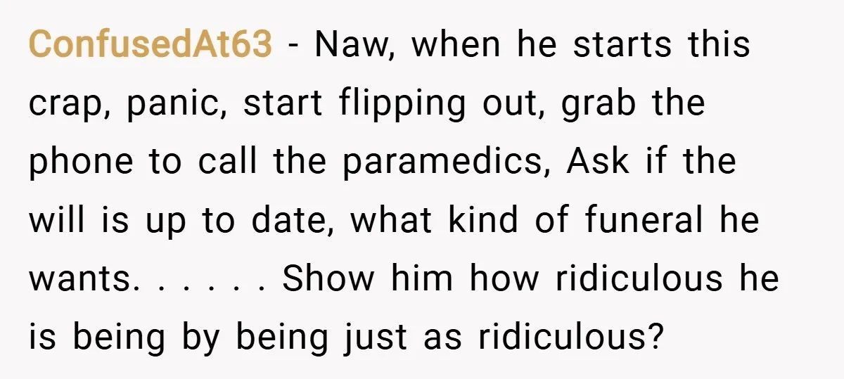 ConfusedAt63 − Naw, when he starts this crap, panic, start flipping out, grab the phone to call the paramedics, Ask if the will is up to date, what kind of...