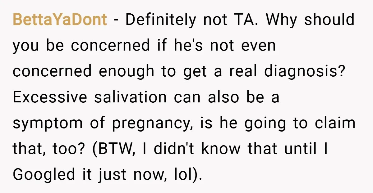 BettaYaDont − Definitely not TA. Why should you be concerned if he's not even concerned enough to get a real diagnosis? Excessive salivation can also be a symptom of pregnancy,...