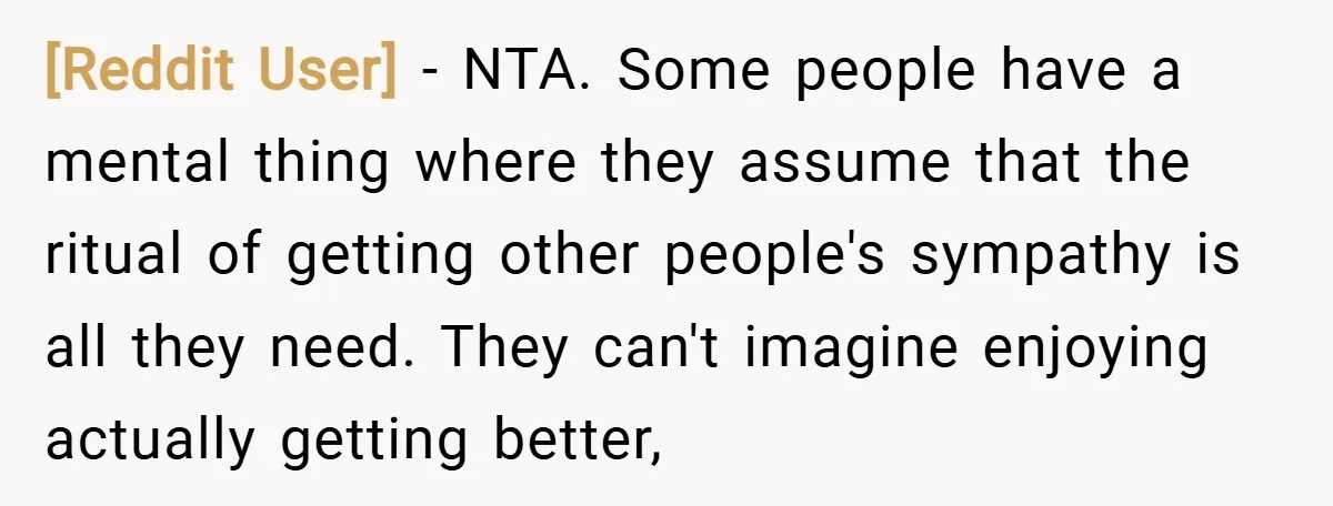 [Reddit User] − NTA. Some people have a mental thing where they assume that the ritual of getting other people's sympathy is all they need. They can't imagine enjoying actually...