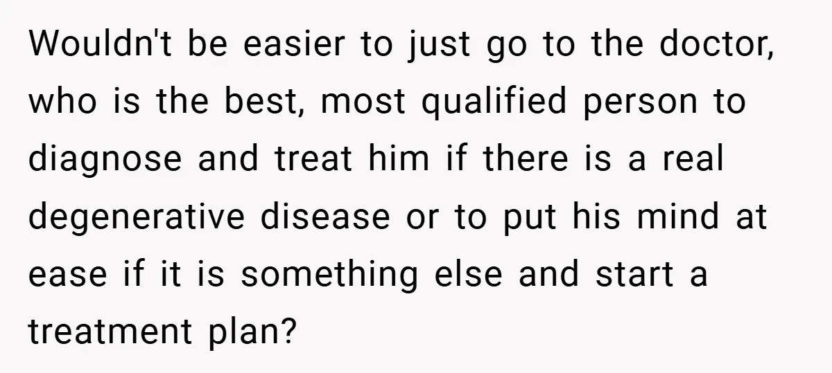 Wouldn't be easier to just go to the doctor, who is the best, most qualified person to diagnose and treat him if there is a real degenerative disease or to...