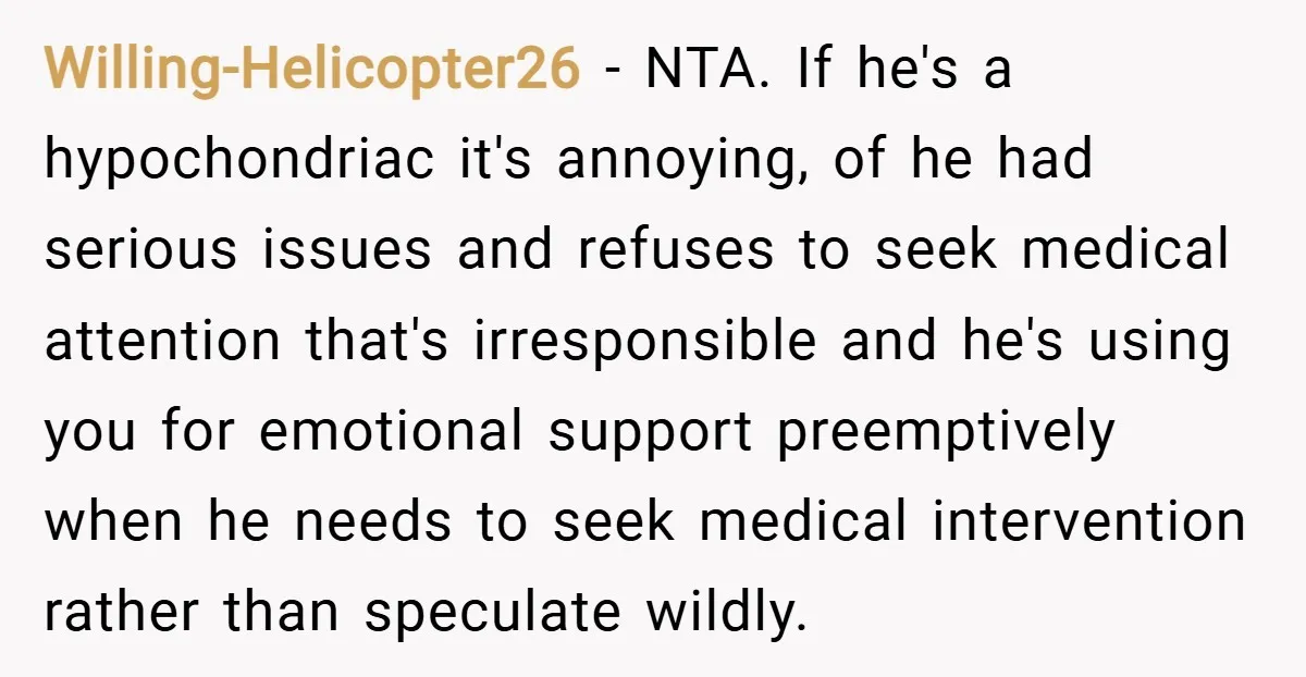 Willing-Helicopter26 − NTA. If he's a hypochondriac it's annoying, of he had serious issues and refuses to seek medical attention that's irresponsible and he's using you for emotional support preemptively...