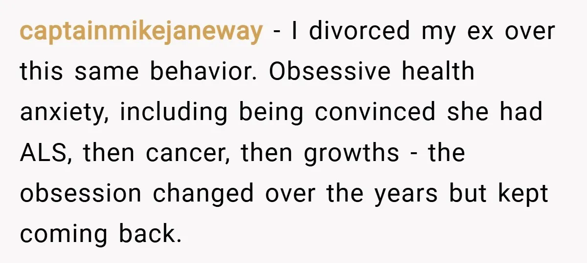 captainmikejaneway − I divorced my ex over this same behavior. Obsessive health anxiety, including being convinced she had ALS, then cancer, then growths - the obsession changed over the years...