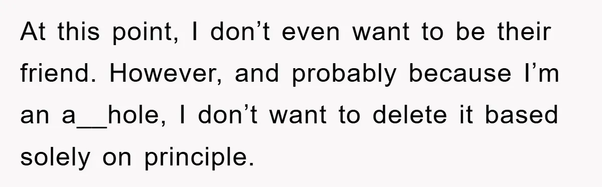At this point, I don’t even want to be their friend. However, and probably because I’m an a__hole, I don’t want to delete it based solely on principle.
