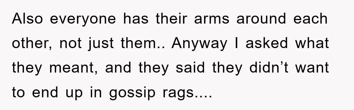 Also everyone has their arms around each other, not just them.. Anyway I asked what they meant, and they said they didn’t want to end up in gossip rags....