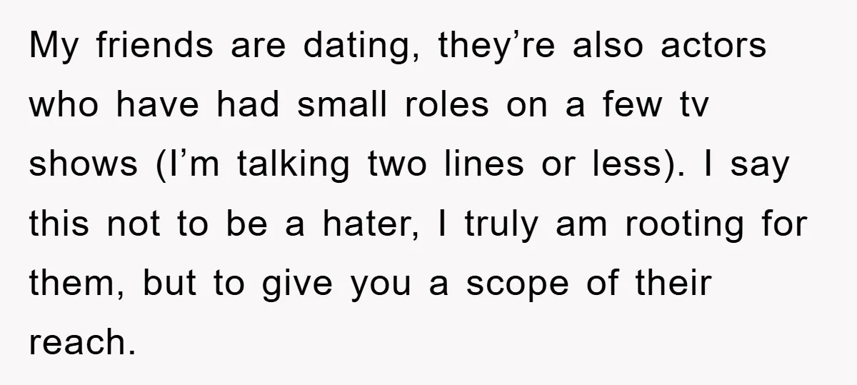 My friends are dating, they’re also actors who have had small roles on a few tv shows (I’m talking two lines or less). I say this not to be a...