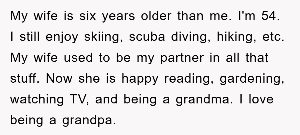 My wife is six years older than me. I'm 54. I still enjoy skiing, scuba diving, hiking, etc. My wife used to be my partner in all that stuff. Now...