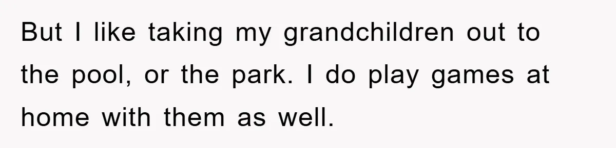 But I like taking my grandchildren out to the pool, or the park. I do play games at home with them as well.
