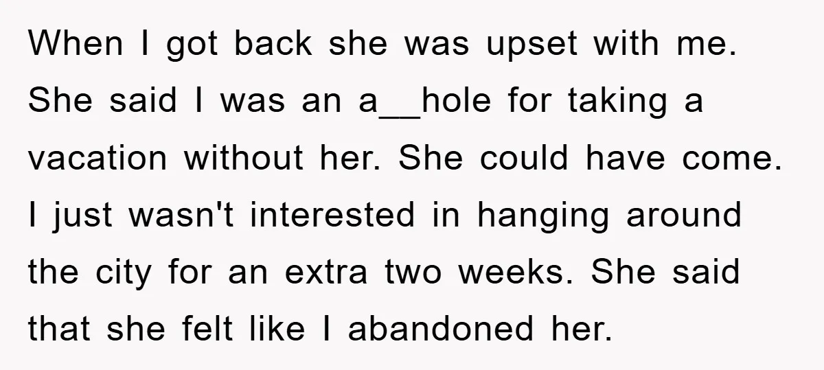 When I got back she was upset with me. She said I was an a__hole for taking a vacation without her. She could have come. I just wasn't interested in...