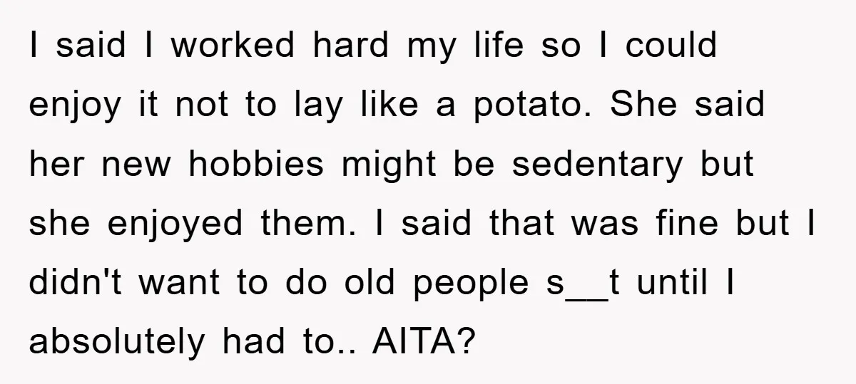I said I worked hard my life so I could enjoy it not to lay like a potato. She said her new hobbies might be sedentary but she enjoyed them....