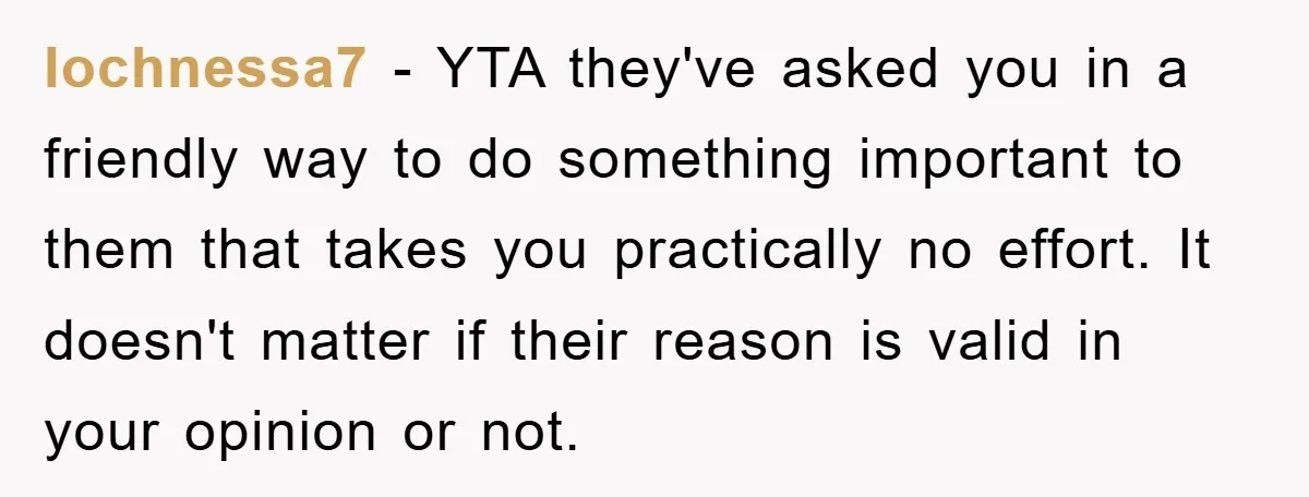 lochnessa7 − YTA they've asked you in a friendly way to do something important to them that takes you practically no effort. It doesn't matter if their reason is valid...