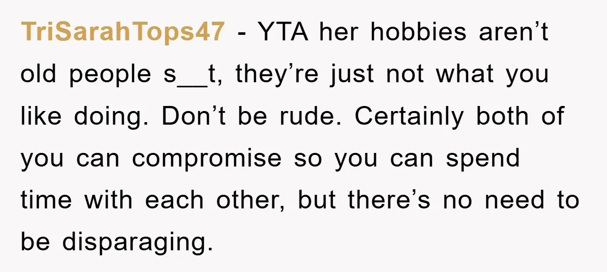 TriSarahTops47 − YTA her hobbies aren’t old people s__t, they’re just not what you like doing. Don’t be rude. Certainly both of you can compromise so you can spend time...