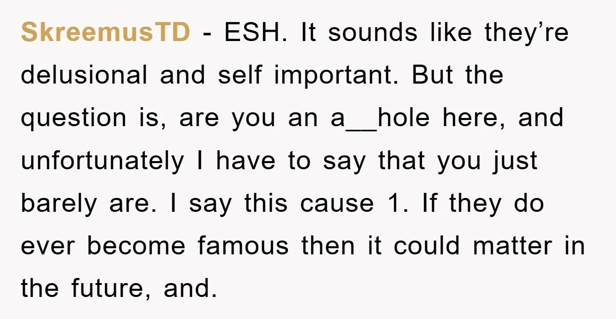 SkreemusTD − ESH. It sounds like they’re delusional and self important. But the question is, are you an a__hole here, and unfortunately I have to say that you just barely...