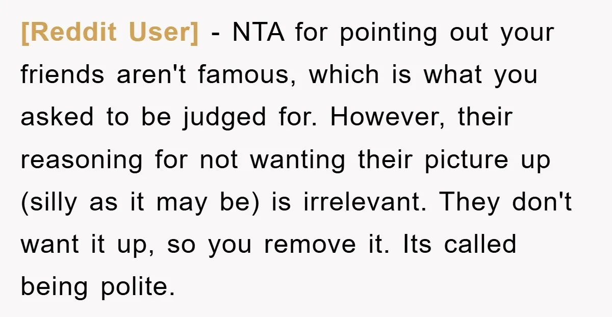 [Reddit User] − NTA for pointing out your friends aren't famous, which is what you asked to be judged for. However, their reasoning for not wanting their picture up (silly...