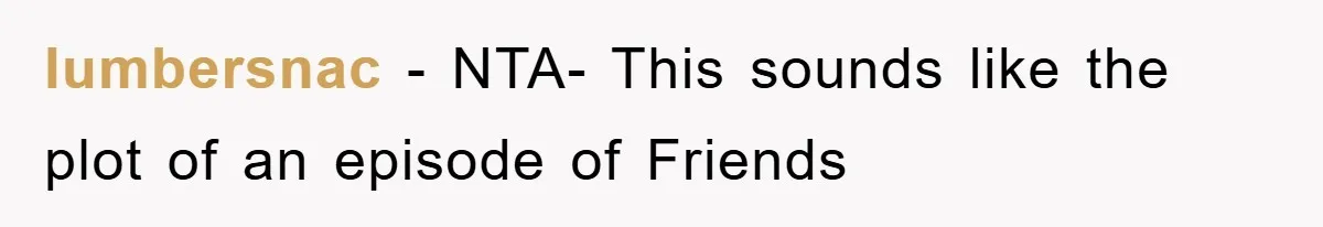 lumbersnac − NTA- This sounds like the plot of an episode of Friends