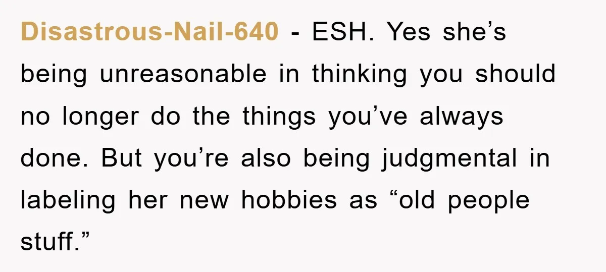 Disastrous-Nail-640 − ESH. Yes she’s being unreasonable in thinking you should no longer do the things you’ve always done. But you’re also being judgmental in labeling her new hobbies as...