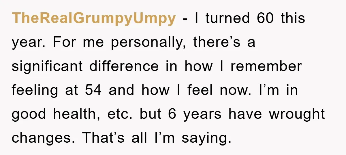 TheRealGrumpyUmpy − I turned 60 this year. For me personally, there’s a significant difference in how I remember feeling at 54 and how I feel now. I’m in good health,...