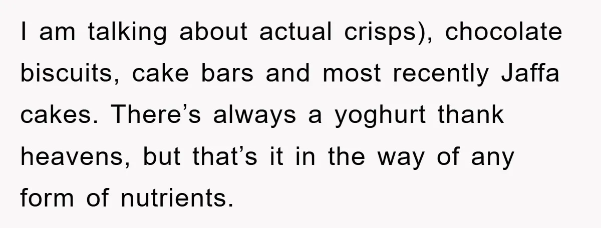 I am talking about actual crisps), chocolate biscuits, cake bars and most recently Jaffa cakes. There’s always a yoghurt thank heavens, but that’s it in the way of any form...