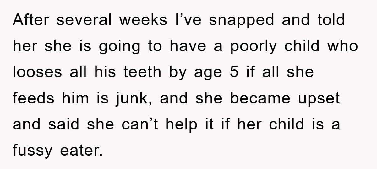 After several weeks I’ve snapped and told her she is going to have a poorly child who looses all his teeth by age 5 if all she feeds him is...